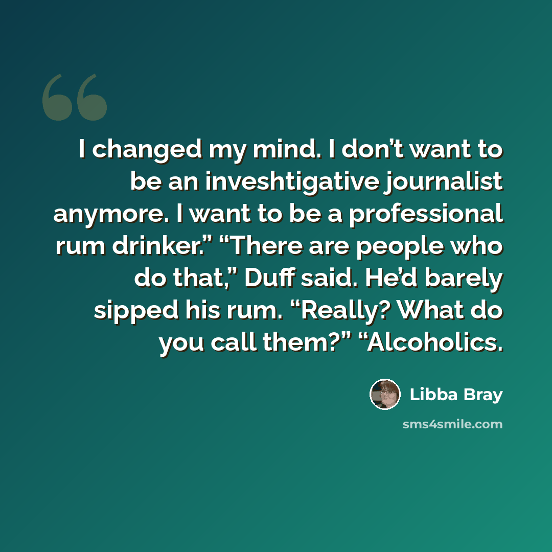 “I changed my mind. I don’t want to be an inveshtigative journalist anymore. I want to be a professional rum drinker.” “There are people who do that,” Duff said. He’d barely sipped his rum. “Really? What do you call them?” “Alcoholics.” quote by Libba Bray