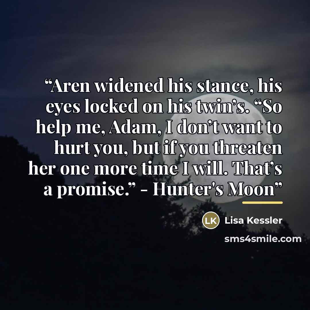 “Aren widened his stance, his eyes locked on his twin’s. “So help me, Adam, I don’t want to hurt you, but if you threaten her one more time I will. That’s a promise.” - Hunter's Moon” quote by Lisa Kessler