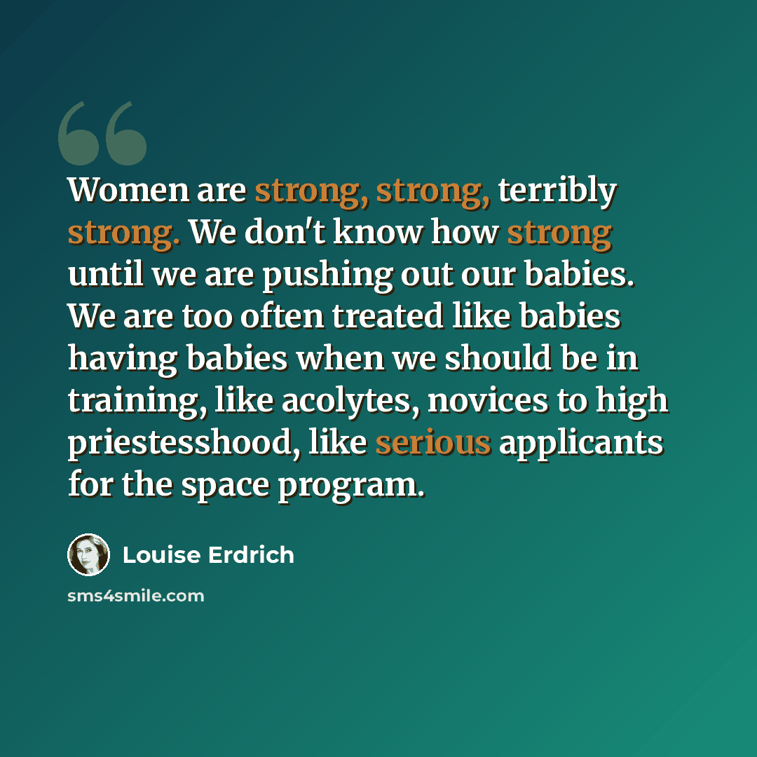 “Women are strong, strong, terribly strong. We don't know how strong until we are pushing out our babies. We are too often treated like babies having babies when we should be in training, like acolytes, novices to high priestesshood, like serious applicants for the space program.” quote by Louise Erdrich