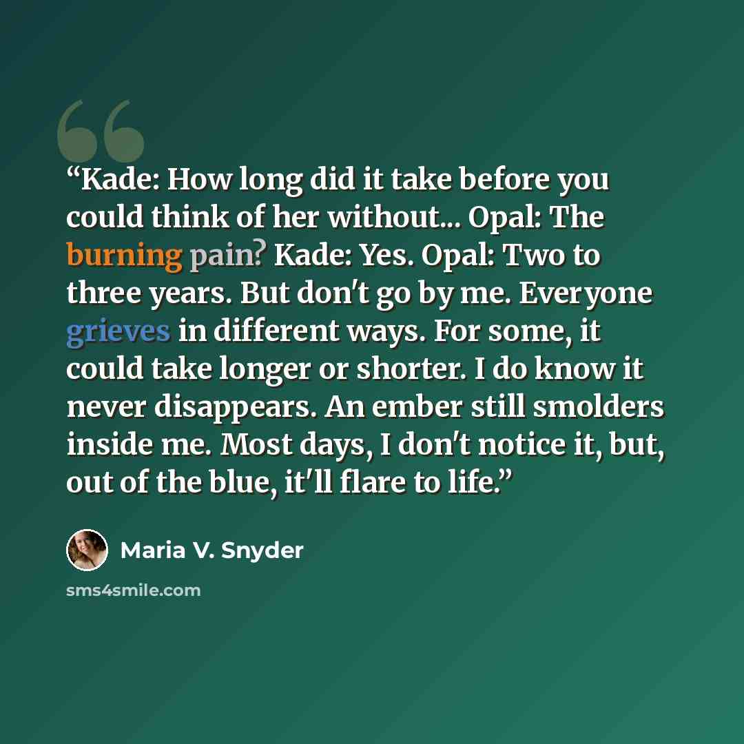“Kade: How long did it take before you could think of her without... Opal: The burning pain? Kade: Yes. Opal: Two to three years. But don't go by me. Everyone grieves in different ways. For some, it could take longer or shorter. I do know it never disappears. An ember still smolders inside me. Most…” quote by Maria V. Snyder