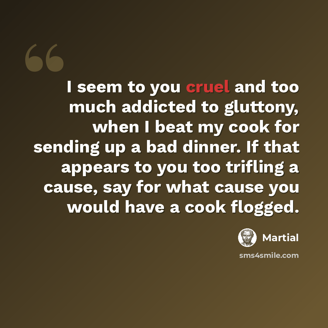 “I seem to you cruel and too much addicted to gluttony, when I beat my cook for sending up a bad dinner. If that appears to you too trifling a cause, say for what cause you would have a cook flogged.” quote by Martial