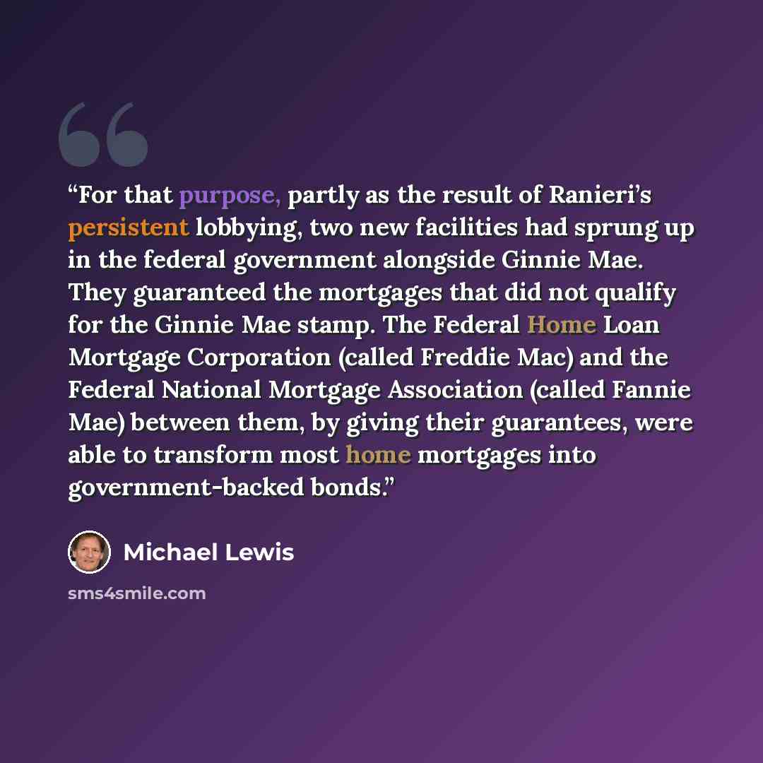 “For that purpose, partly as the result of Ranieri’s persistent lobbying, two new facilities had sprung up in the federal government alongside Ginnie Mae. They guaranteed the mortgages that did not qualify for the Ginnie Mae stamp. The Federal Home Loan Mortgage Corporation (called Freddie Mac) and…” quote by Michael Lewis