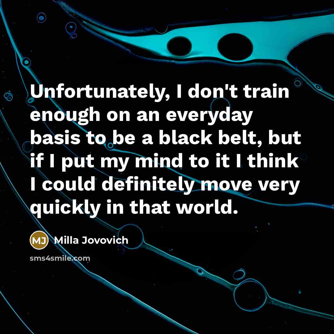 “Unfortunately, I don't train enough on an everyday basis to be a black belt, but if I put my mind to it I think I could definitely move very quickly in that world.” quote by Milla Jovovich