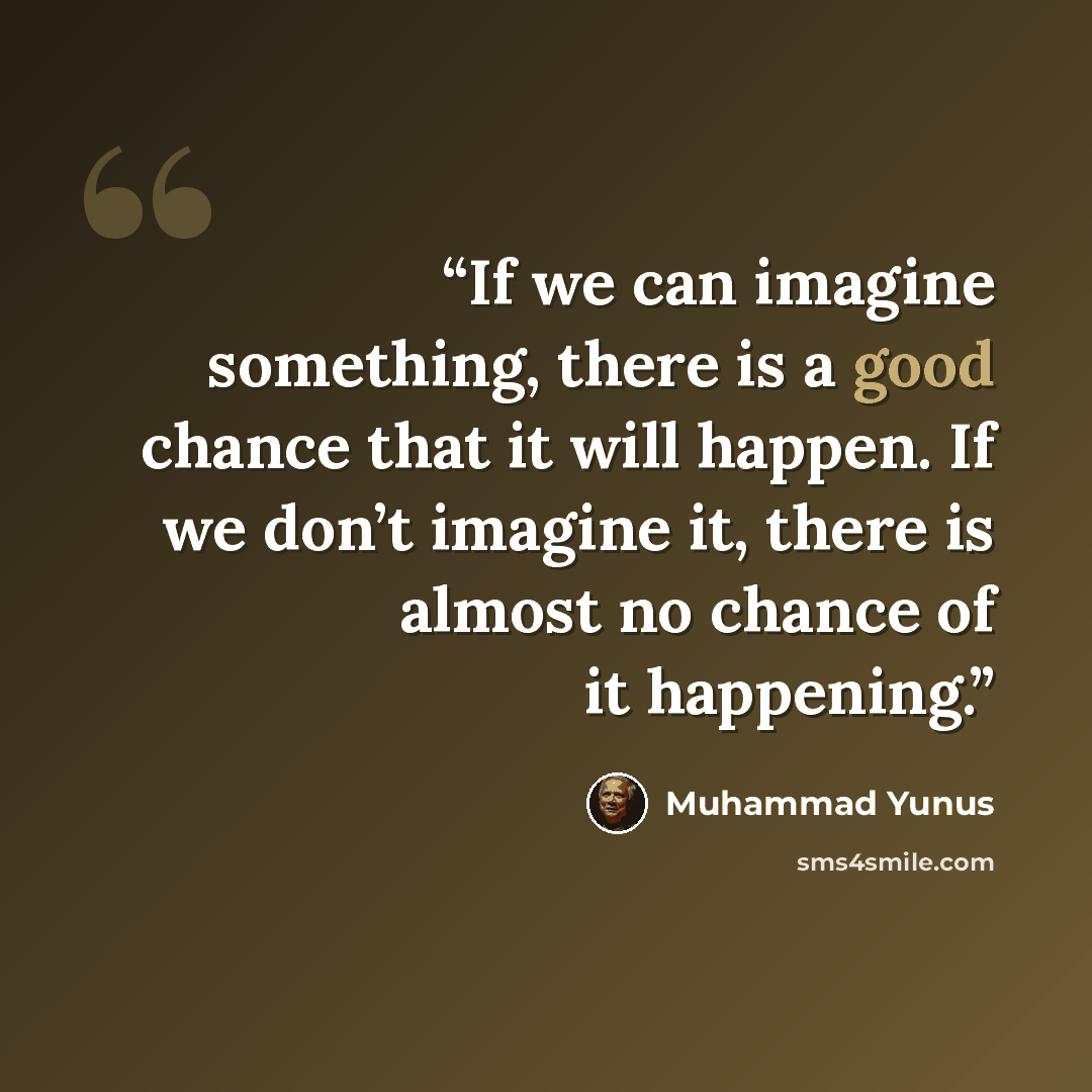 “If we can imagine something, there is a good chance that it will happen. If we don’t imagine it, there is almost no chance of it happening.” quote by Muhammad Yunus