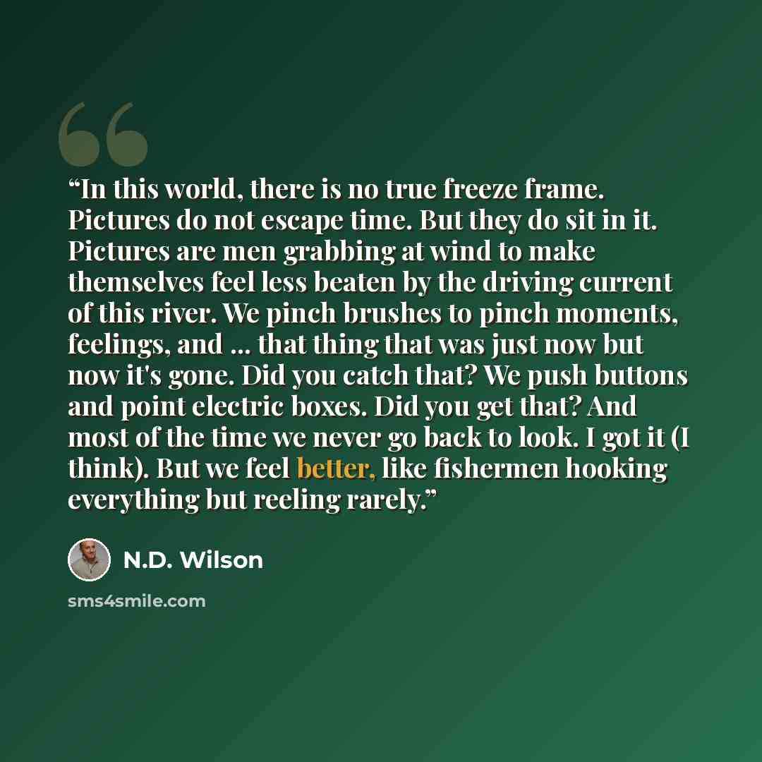 “In this world, there is no true freeze frame. Pictures do not escape time. But they do sit in it. Pictures are men grabbing at wind to make themselves feel less beaten by the driving current of this river. We pinch brushes to pinch moments, feelings, and ... that thing that was just now but now…” quote by N.D. Wilson