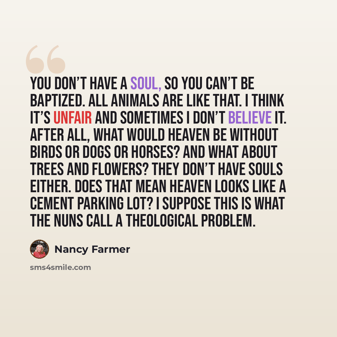 “You don’t have a soul, so you can’t be baptized. All animals are like that. I think it’s unfair and sometimes I don’t believe it. After all, what would heaven be without birds or dogs or horses? And what about trees and flowers? They don’t have souls either. Does that mean heaven looks like a…” quote by Nancy Farmer