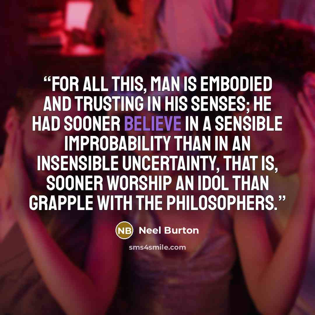 “For all this, man is embodied and trusting in his senses; he had sooner believe in a sensible improbability than in an insensible uncertainty, that is, sooner worship an idol than grapple with the philosophers.” quote by Neel Burton