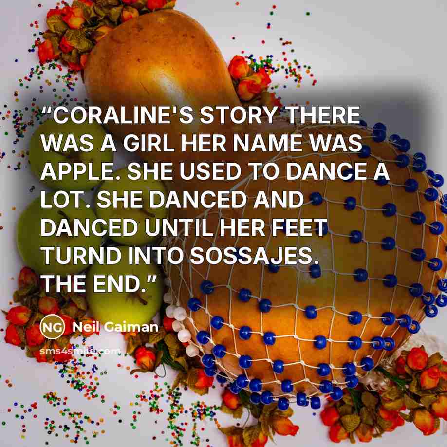 “CORALINE'S STORY THERE WAS A GIRL HER NAME WAS APPLE. SHE USED TO DANCE A LOT. SHE DANCED AND DANCED UNTIL HER FEET TURND INTO SOSSAJES. THE END.” quote by Neil Gaiman