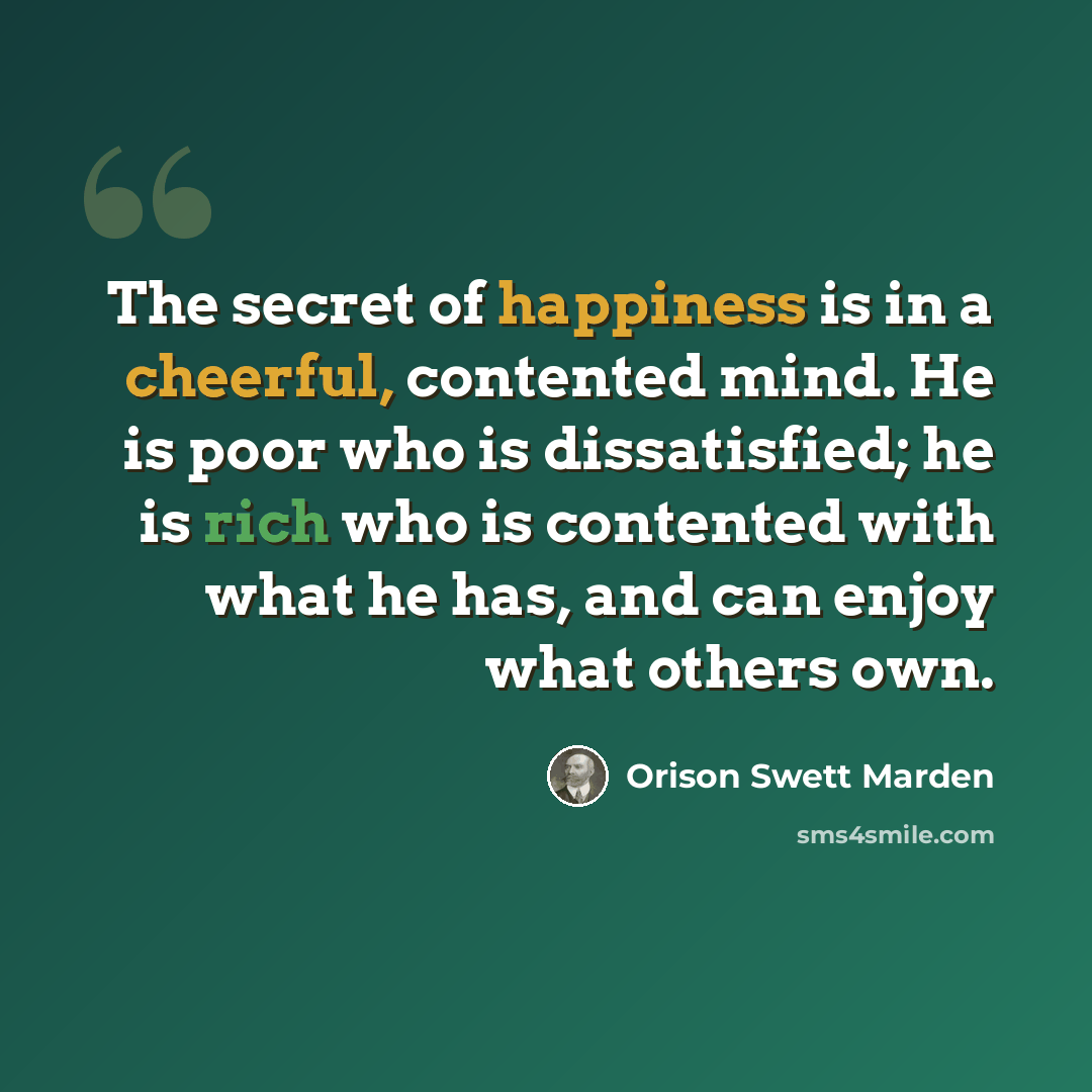 “The secret of happiness is in a cheerful, contented mind. He is poor who is dissatisfied; he is rich who is contented with what he has, and can enjoy what others own.” quote by Orison Swett Marden