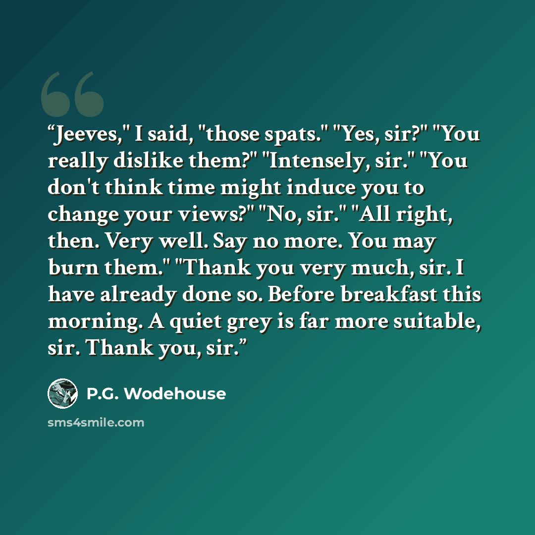 “Jeeves," I said, "those spats." "Yes, sir?" "You really dislike them?" "Intensely, sir." "You don't think time might induce you to change your views?" "No, sir." "All right, then. Very well. Say no more. You may burn them." "Thank you very much, sir. I have already done so. Before breakfast this…” quote by P.G. Wodehouse
