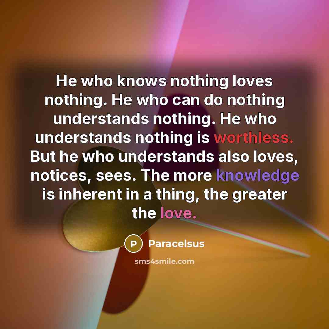 “He who knows nothing loves nothing. He who can do nothing understands nothing. He who understands nothing is worthless. But he who understands also loves, notices, sees. The more knowledge is inherent in a thing, the greater the love.” quote by Paracelsus