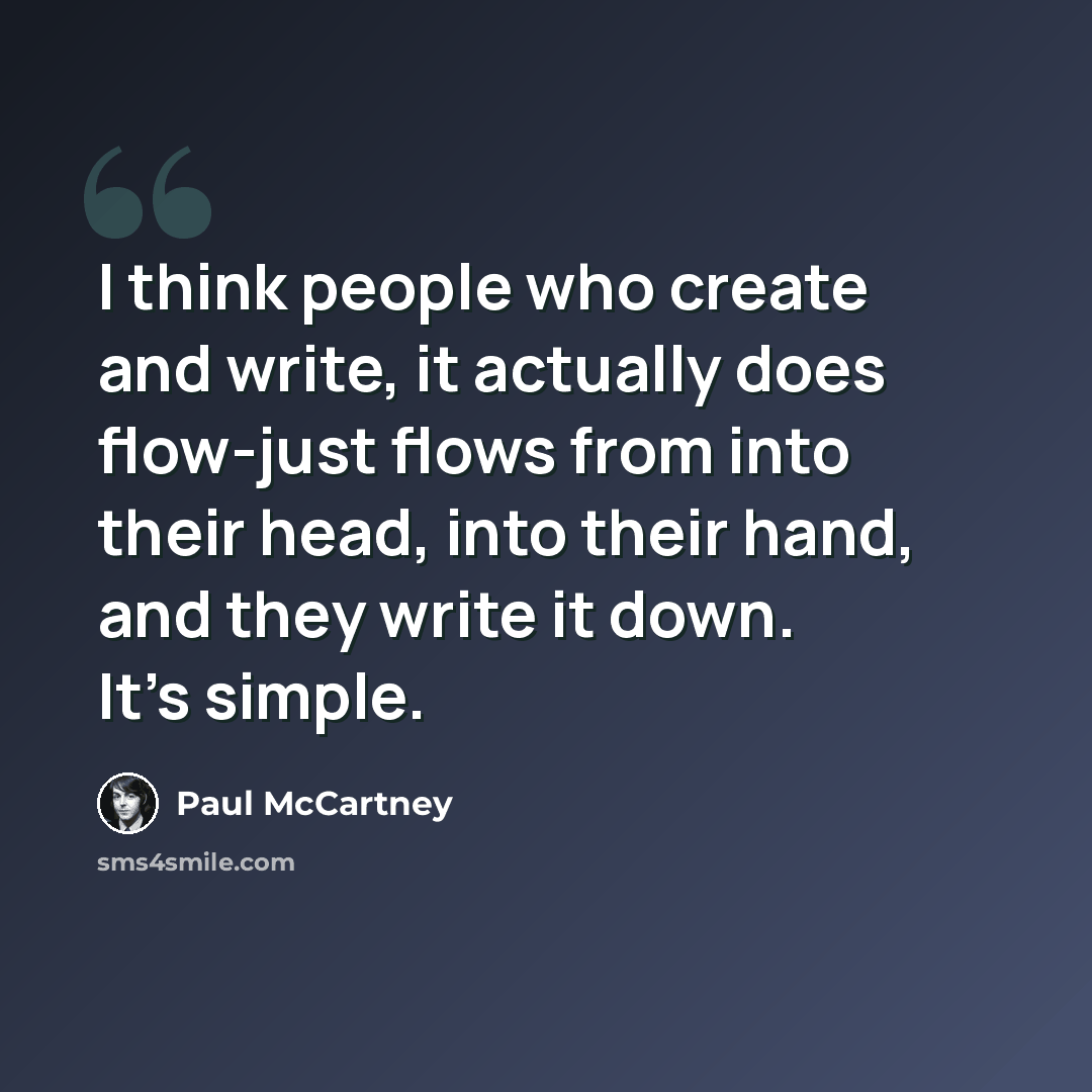“I think people who create and write, it actually does flow-just flows from into their head, into their hand, and they write it down. It's simple.” quote by Paul McCartney