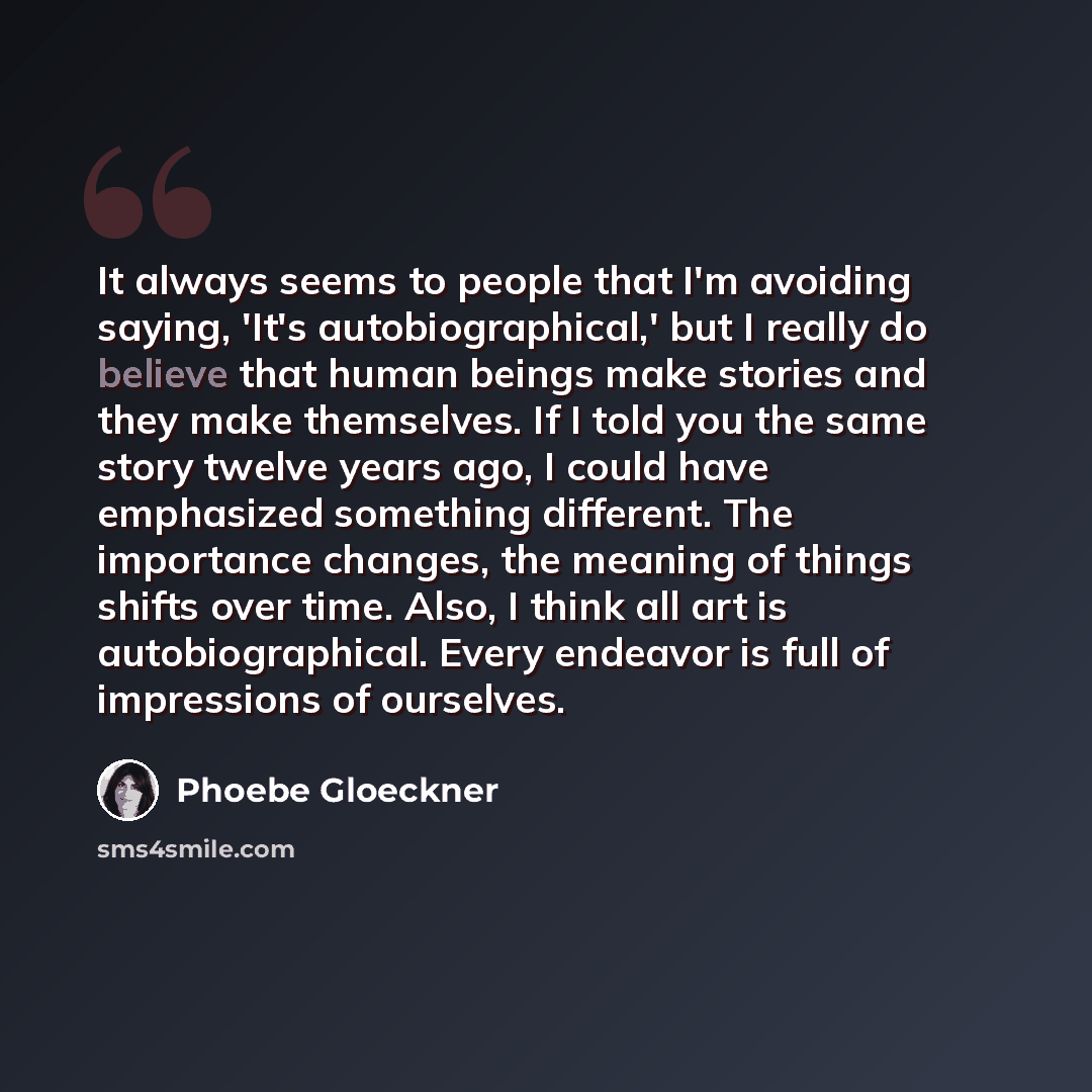 “It always seems to people that I'm avoiding saying, 'It's autobiographical,' but I really do believe that human beings make stories and they make themselves. If I told you the same story twelve years ago, I could have emphasized something different. The importance changes, the meaning of things…” quote by Phoebe Gloeckner