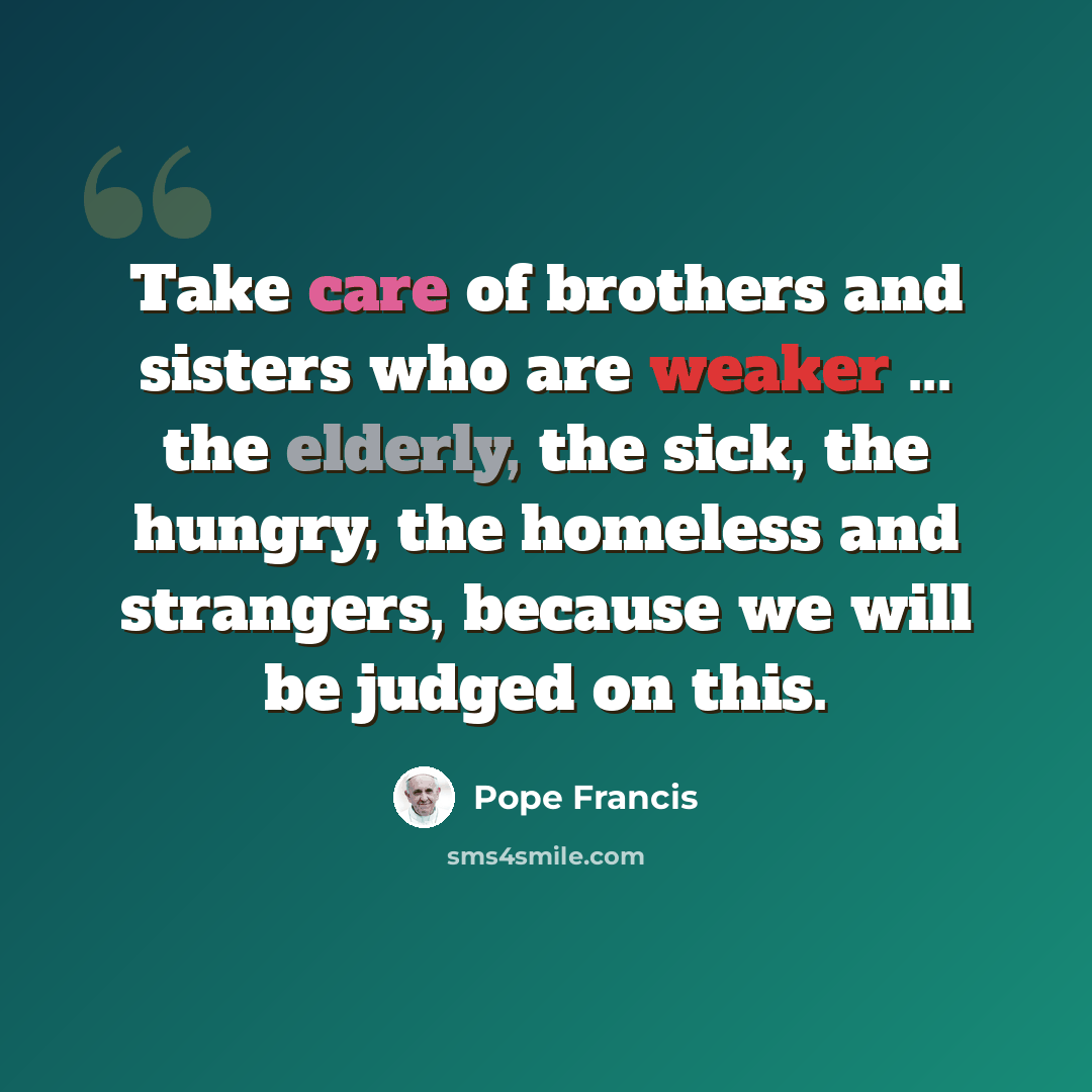 “Take care of brothers and sisters who are weaker ... the elderly, the sick, the hungry, the homeless and strangers, because we will be judged on this.” quote by Pope Francis