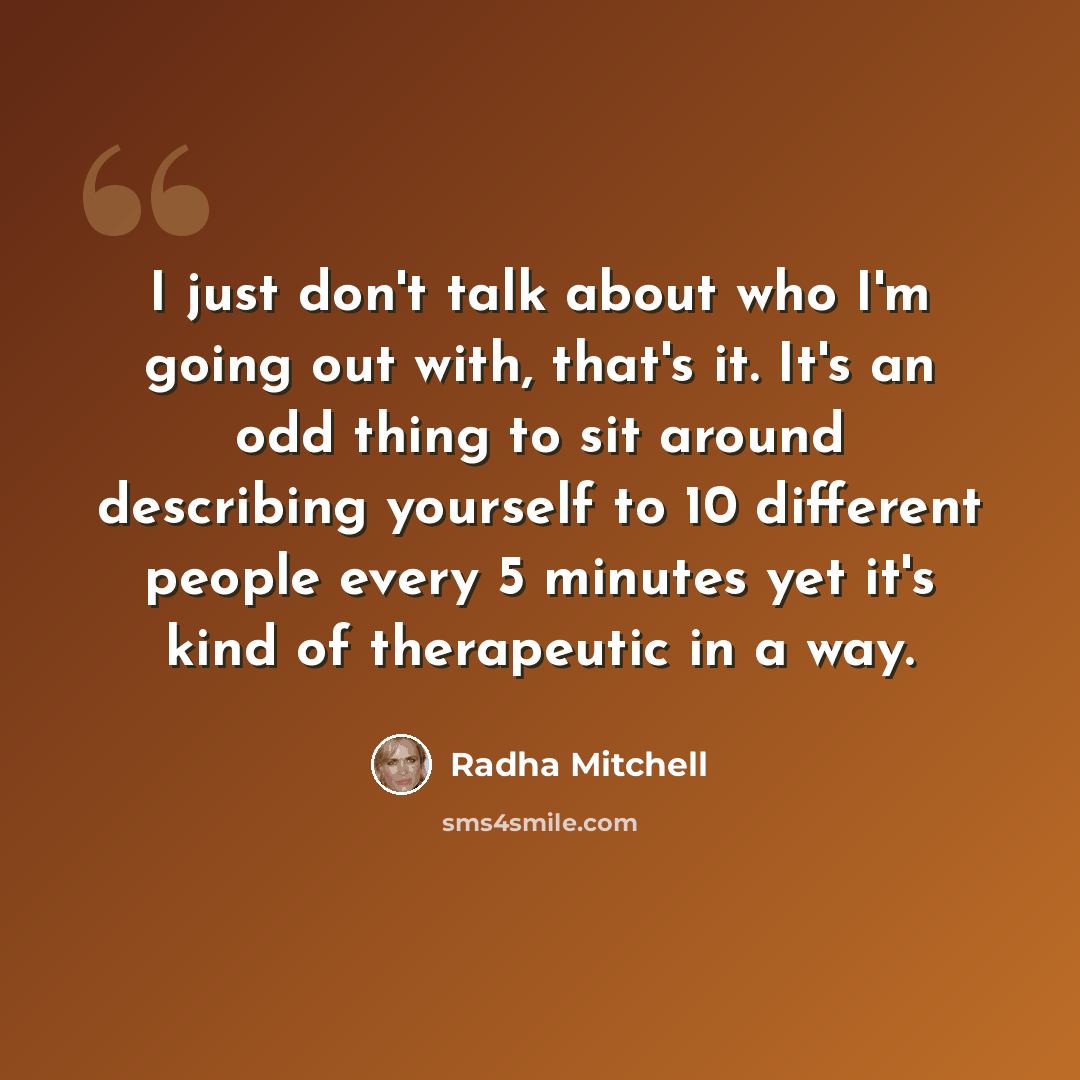 “I just don't talk about who I'm going out with, that's it. It's an odd thing to sit around describing yourself to 10 different people every 5 minutes yet it's kind of therapeutic in a way.” quote by Radha Mitchell