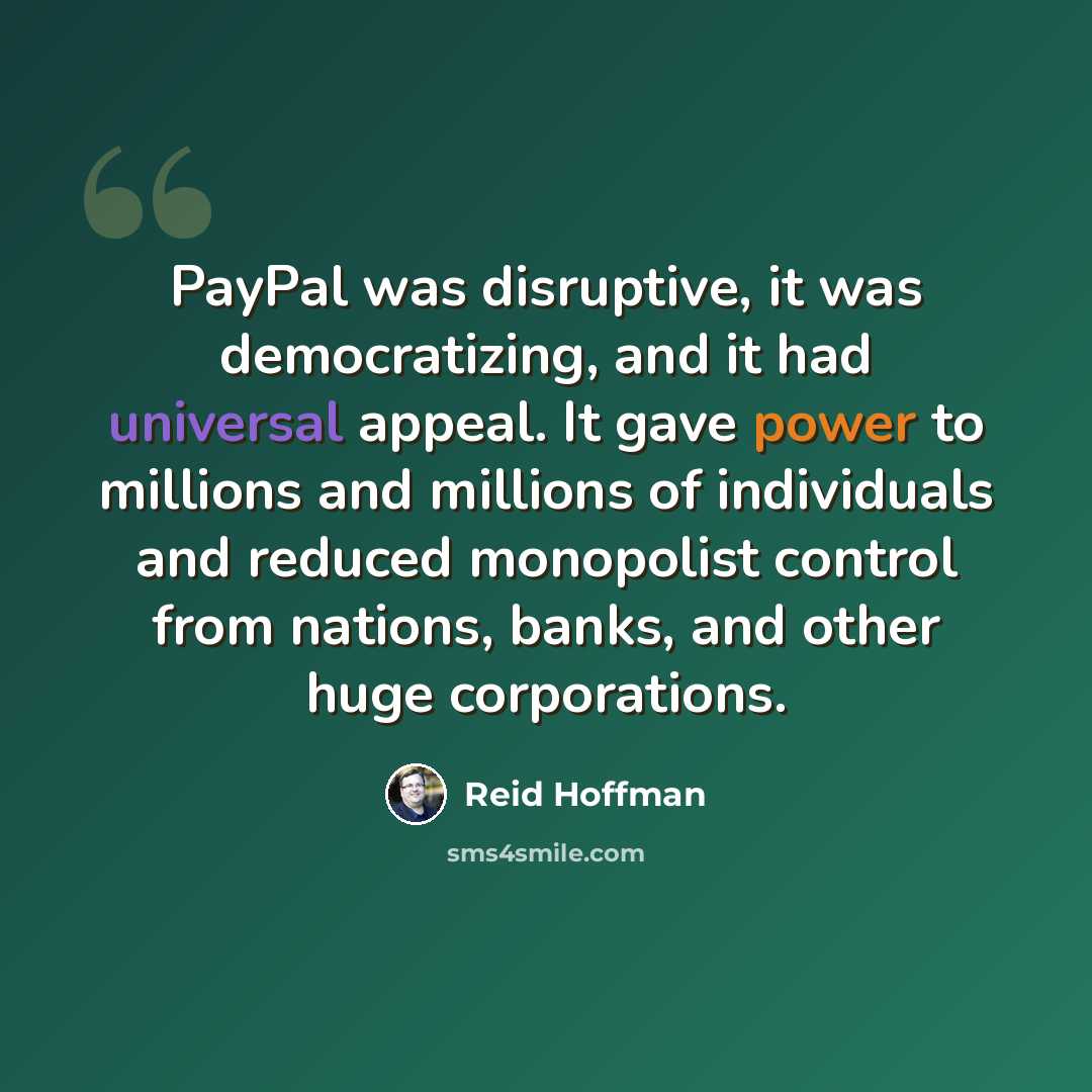 “PayPal was disruptive, it was democratizing, and it had universal appeal. It gave power to millions and millions of individuals and reduced monopolist control from nations, banks, and other huge corporations.” quote by Reid Hoffman