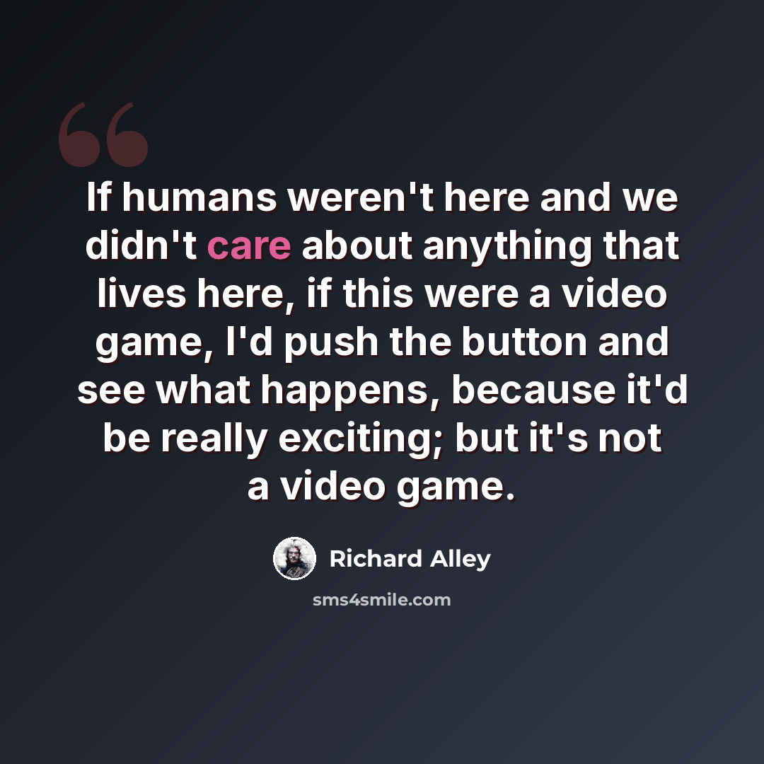 “If humans weren't here and we didn't care about anything that lives here, if this were a video game, I'd push the button and see what happens, because it'd be really exciting; but it's not a video game.” quote by Richard Alley