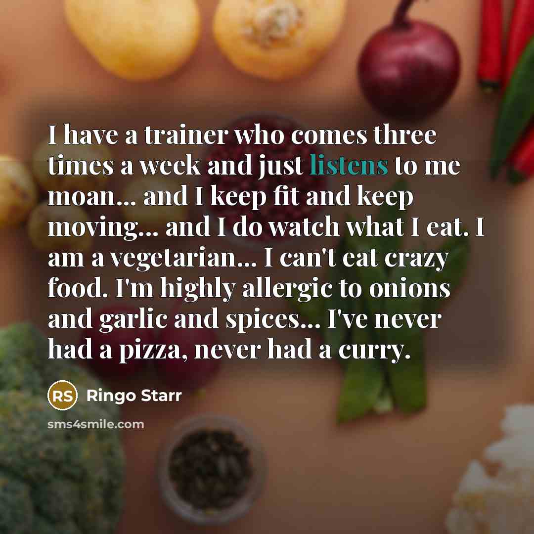 “I have a trainer who comes three times a week and just listens to me moan... and I keep fit and keep moving... and I do watch what I eat. I am a vegetarian... I can't eat crazy food. I'm highly allergic to onions and garlic and spices... I've never had a pizza, never had a curry.” quote by Ringo Starr