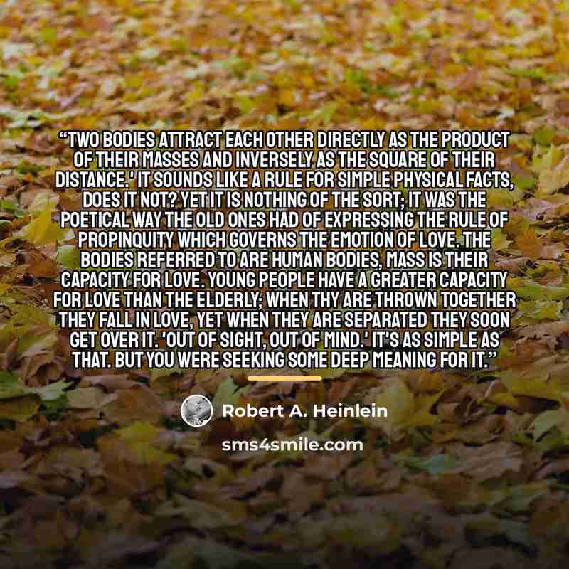 “Two bodies attract each other directly as the product of their masses and inversely as the square of their distance.' It sounds like a rule for simple physical facts, does it not? Yet it is nothing of the sort; it was the poetical way the old ones had of expressing the rule of propinquity which…” quote by Robert A. Heinlein