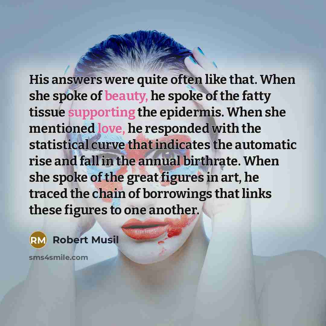 “His answers were quite often like that. When she spoke of beauty, he spoke of the fatty tissue supporting the epidermis. When she mentioned love, he responded with the statistical curve that indicates the automatic rise and fall in the annual birthrate. When she spoke of the great figures in art…” quote by Robert Musil