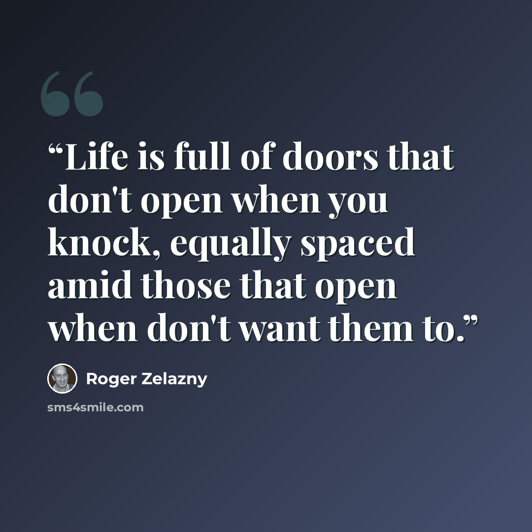 “Life is full of doors that don't open when you knock, equally spaced amid those that open when don't want them to.” quote by Roger Zelazny