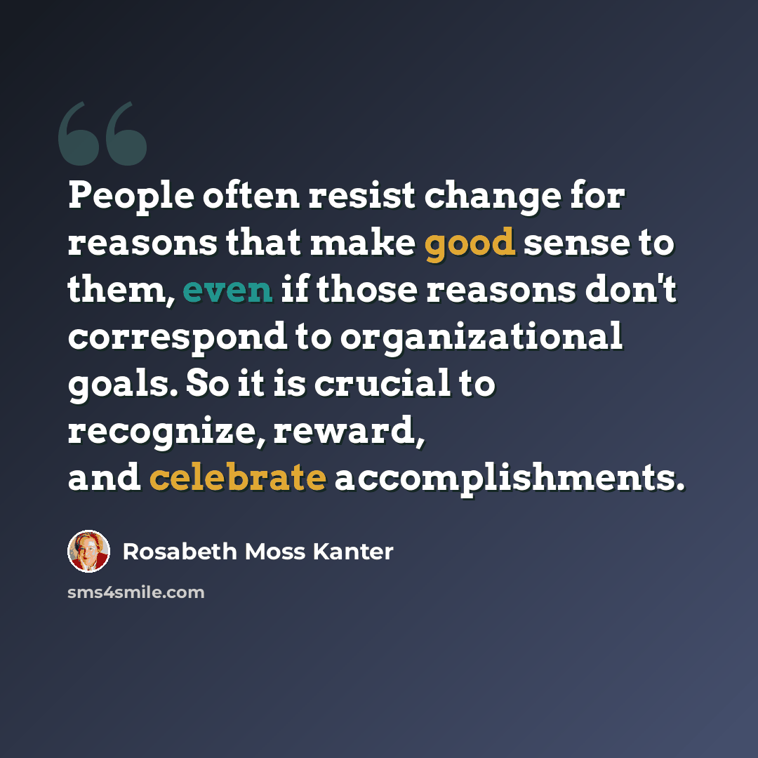 “People often resist change for reasons that make good sense to them, even if those reasons don't correspond to organizational goals. So it is crucial to recognize, reward, and celebrate accomplishments.” quote by Rosabeth Moss Kanter