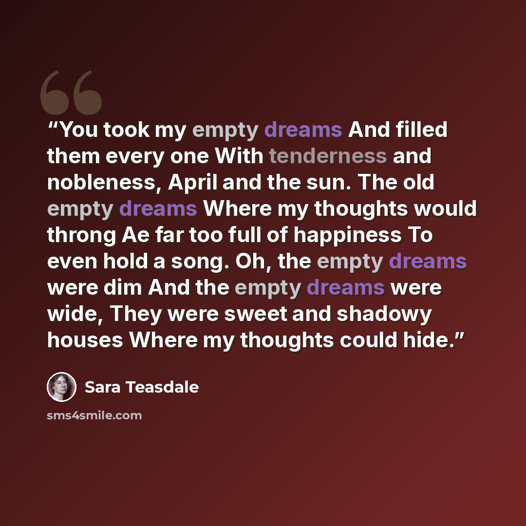 “You took my empty dreams And filled them every one With tenderness and nobleness, April and the sun. The old empty dreams Where my thoughts would throng Ae far too full of happiness To even hold a song. Oh, the empty dreams were dim And the empty dreams were wide, They were sweet and shadowy…” quote by Sara Teasdale