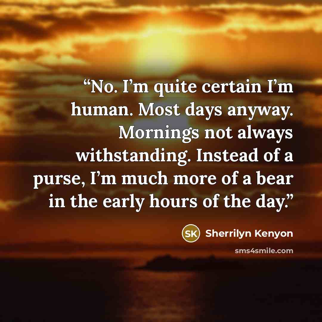 “No. I’m quite certain I’m human. Most days anyway. Mornings not always withstanding. Instead of a purse, I’m much more of a bear in the early hours of the day.” quote by Sherrilyn Kenyon