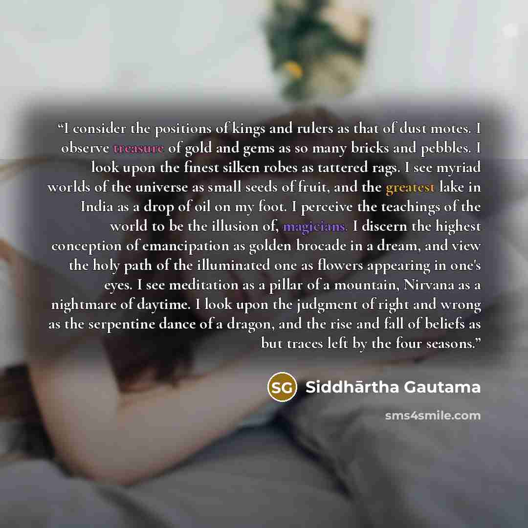 “I consider the positions of kings and rulers as that of dust motes. I observe treasure of gold and gems as so many bricks and pebbles. I look upon the finest silken robes as tattered rags. I see myriad worlds of the universe as small seeds of fruit, and the greatest lake in India as a drop of oil…” quote by Siddhārtha Gautama