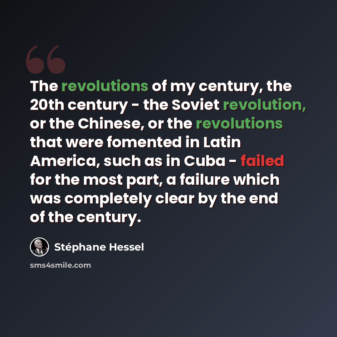 “The revolutions of my century, the 20th century - the Soviet revolution, or the Chinese, or the revolutions that were fomented in Latin America, such as in Cuba - failed for the most part, a failure which was completely clear by the end of the century.” quote by Stephane Hessel