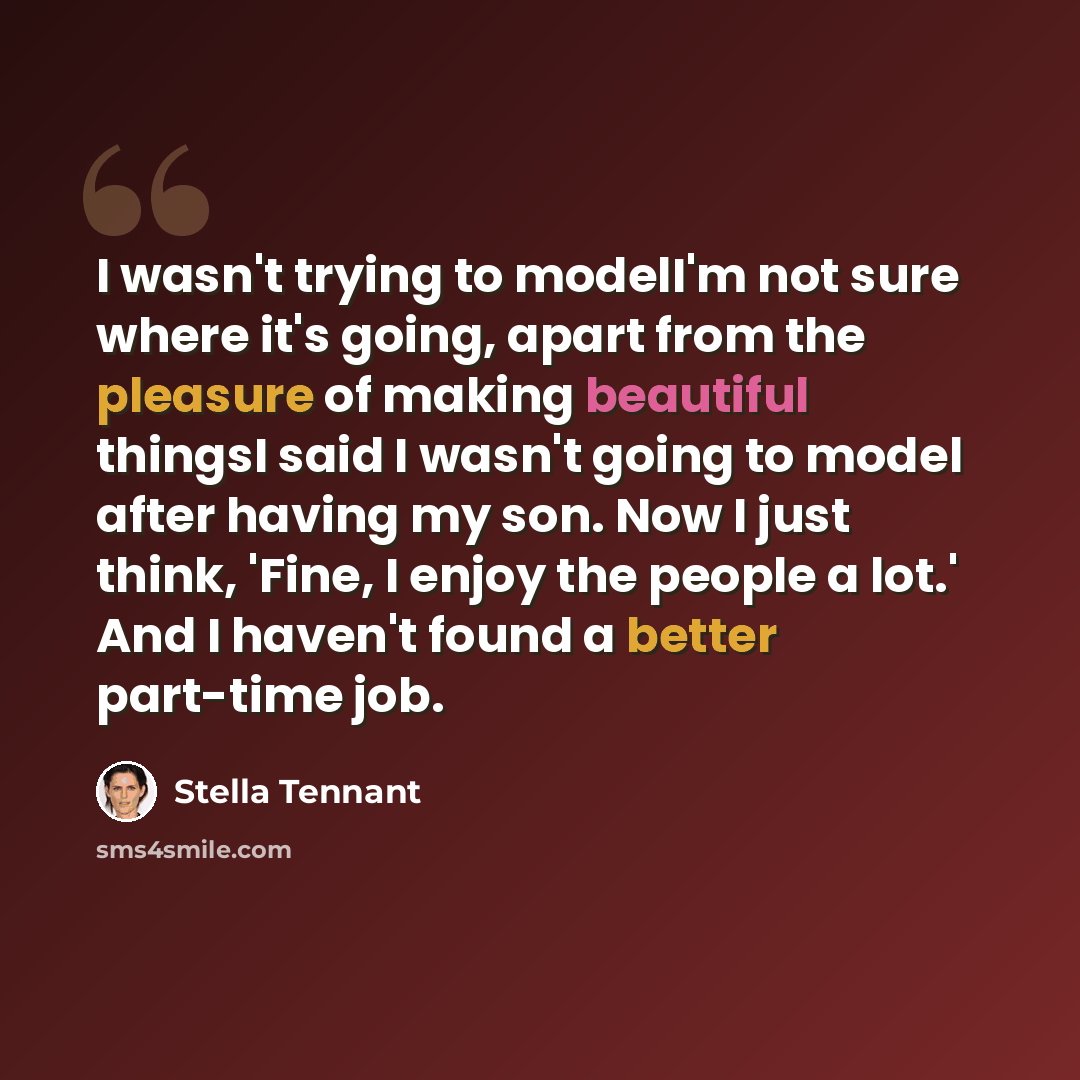 “I wasn't trying to modelI'm not sure where it's going, apart from the pleasure of making beautiful thingsI said I wasn't going to model after having my son. Now I just think, 'Fine, I enjoy the people a lot.' And I haven't found a better part-time job.” quote by Stella Tennant