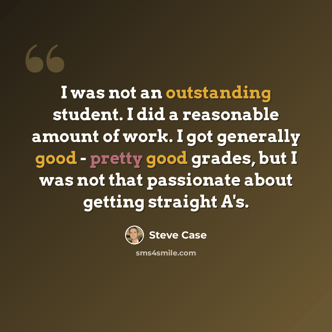 “I was not an outstanding student. I did a reasonable amount of work. I got generally good - pretty good grades, but I was not that passionate about getting straight A's.” quote by Steve Case