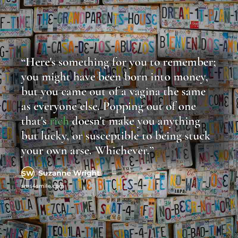 “Here's something for you to remember; you might have been born into money, but you came out of a vagina the same as everyone else. Popping out of one that's rich doesn't make you anything but lucky, or susceptible to being stuck your own arse. Whichever.” quote by Suzanne Wright