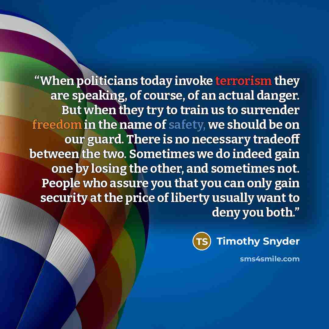 “When politicians today invoke terrorism they are speaking, of course, of an actual danger. But when they try to train us to surrender freedom in the name of safety, we should be on our guard. There is no necessary tradeoff between the two. Sometimes we do indeed gain one by losing the other, and…” quote by Timothy Snyder