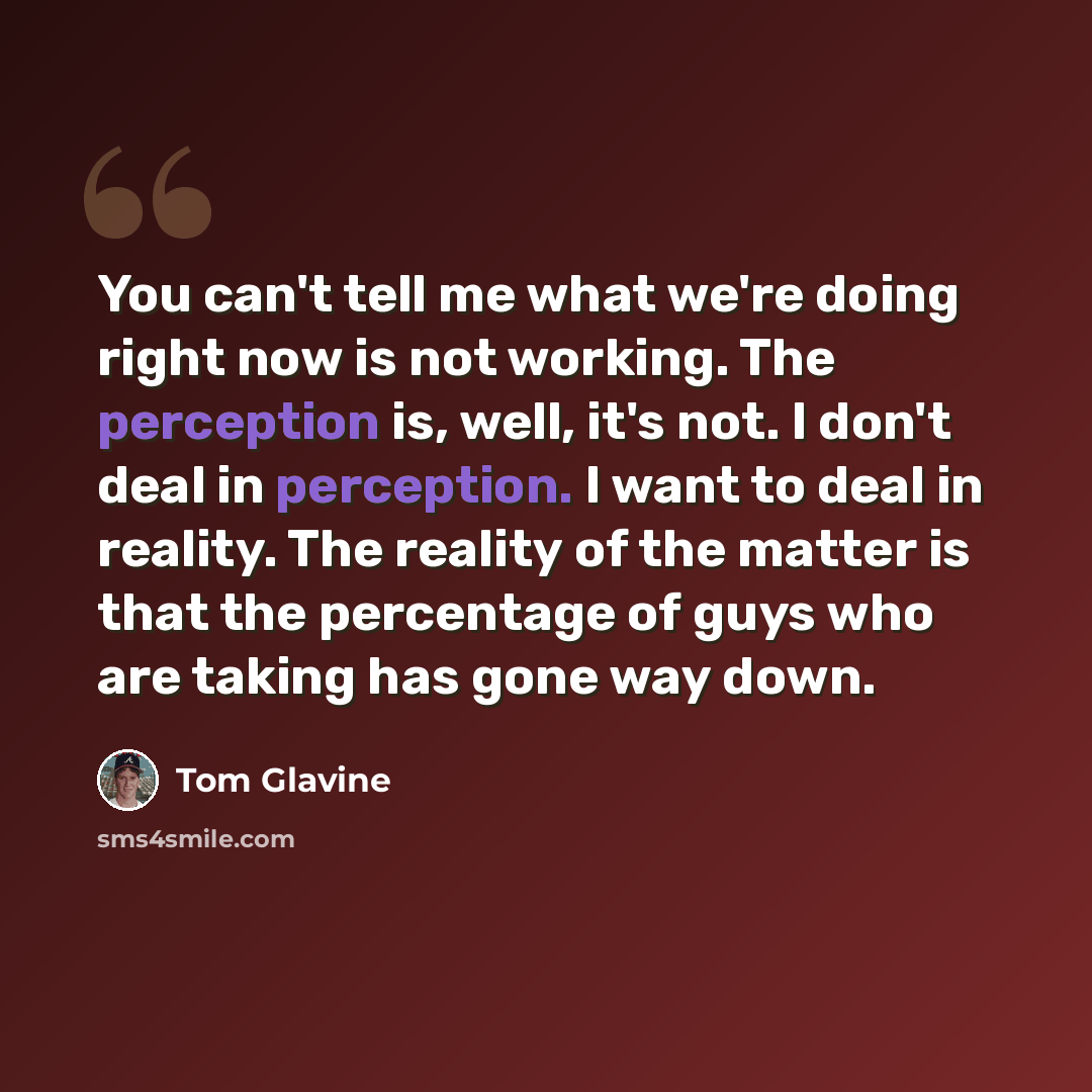 “You can't tell me what we're doing right now is not working. The perception is, well, it's not. I don't deal in perception. I want to deal in reality. The reality of the matter is that the percentage of guys who are taking has gone way down.” quote by Tom Glavine