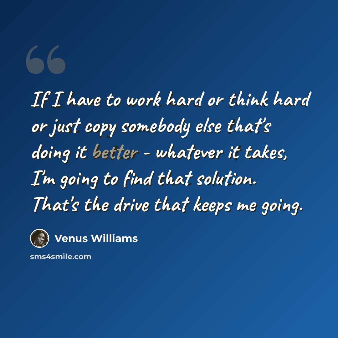 “If I have to work hard or think hard or just copy somebody else that's doing it better - whatever it takes, I'm going to find that solution. That's the drive that keeps me going.” quote by Venus Williams