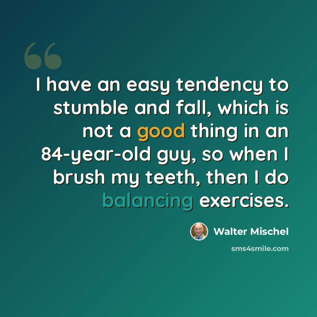 “I have an easy tendency to stumble and fall, which is not a good thing in an 84-year-old guy, so when I brush my teeth, then I do balancing exercises.” quote by Walter Mischel
