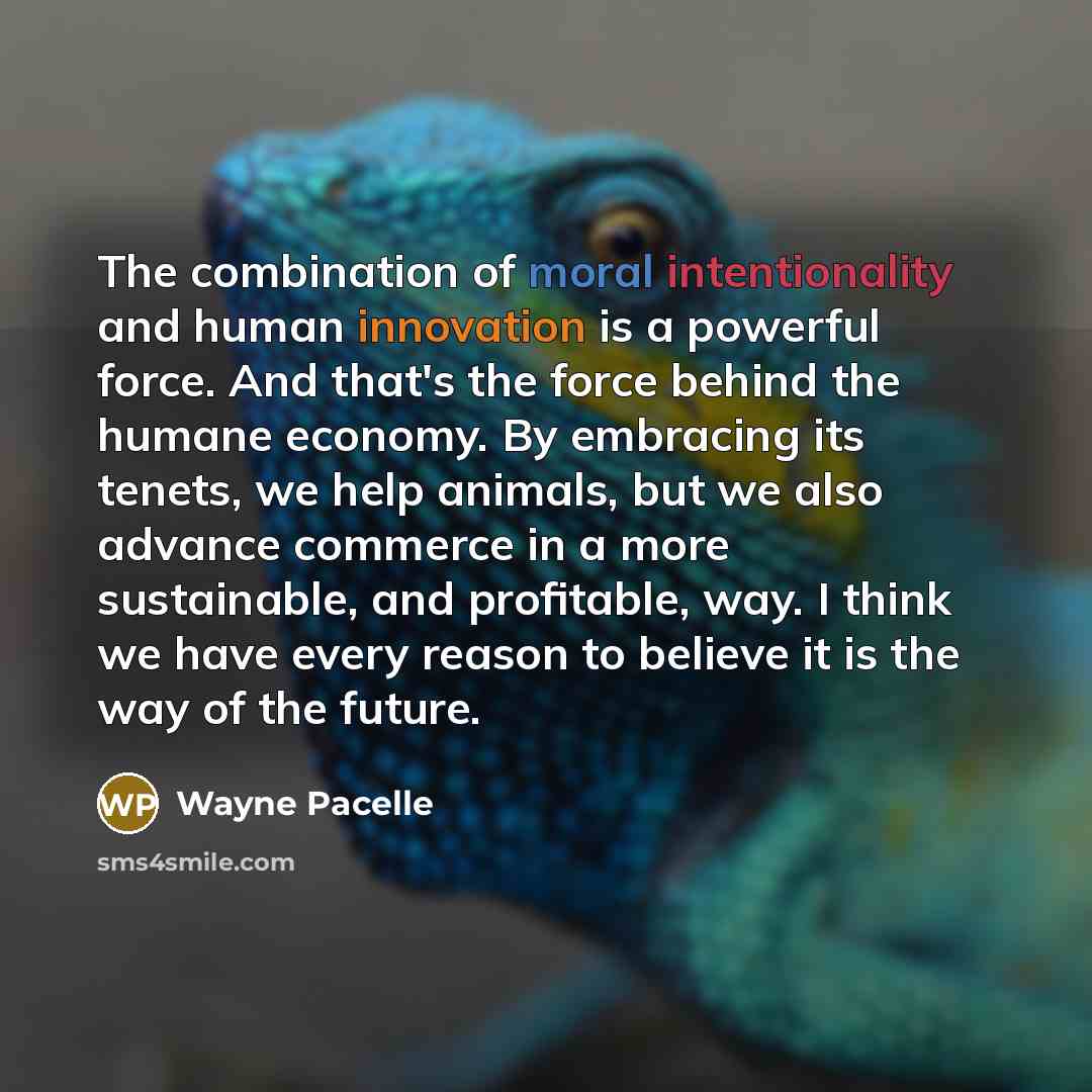 “The combination of moral intentionality and human innovation is a powerful force. And that's the force behind the humane economy. By embracing its tenets, we help animals, but we also advance commerce in a more sustainable, and profitable, way. I think we have every reason to believe it is the way…” quote by Wayne Pacelle