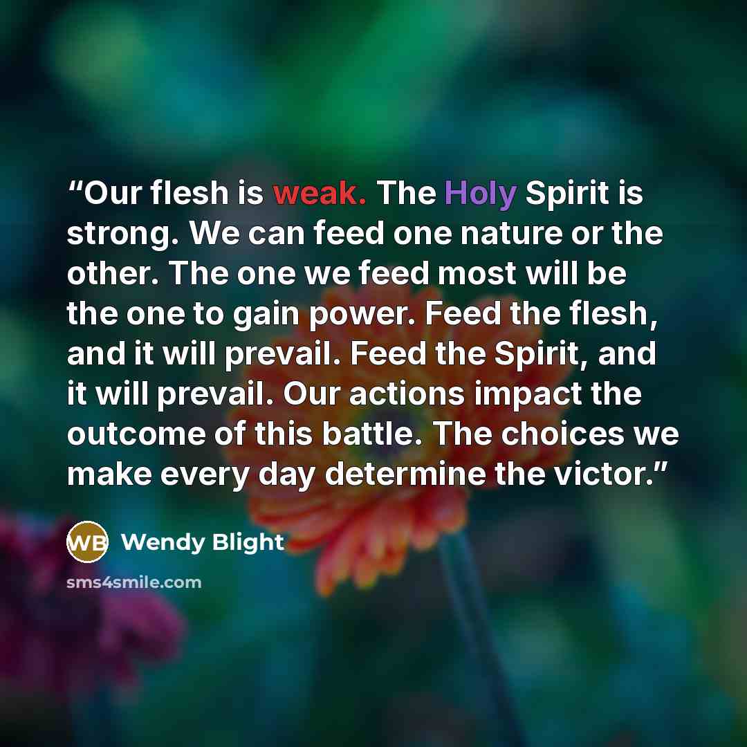 “Our flesh is weak. The Holy Spirit is strong. We can feed one nature or the other. The one we feed most will be the one to gain power. Feed the flesh, and it will prevail. Feed the Spirit, and it will prevail. Our actions impact the outcome of this battle. The choices we make every day determine…” quote by Wendy Blight