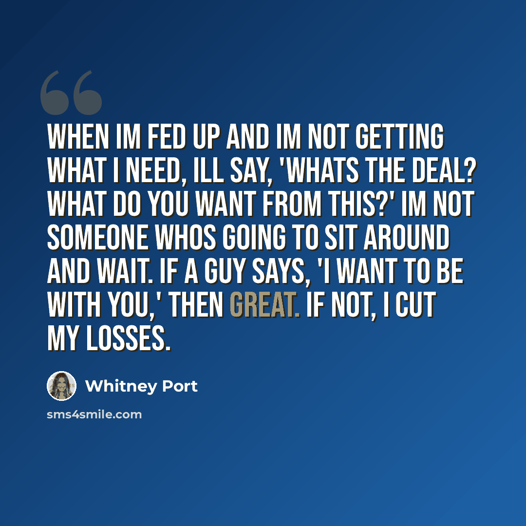 “When Im fed up and Im not getting what I need, Ill say, 'Whats the deal? What do you want from this?' Im not someone whos going to sit around and wait. If a guy says, 'I want to be with you,' then great. If not, I cut my losses.” quote by Whitney Port