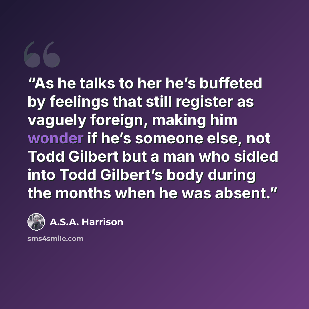 “As he talks to her he’s buffeted by feelings that still register as vaguely foreign, making him wonder if he’s someone else, not Todd Gilbert but a man who sidled into Todd Gilbert’s body during the months when he was absent.” quote by A.S.A. Harrison
