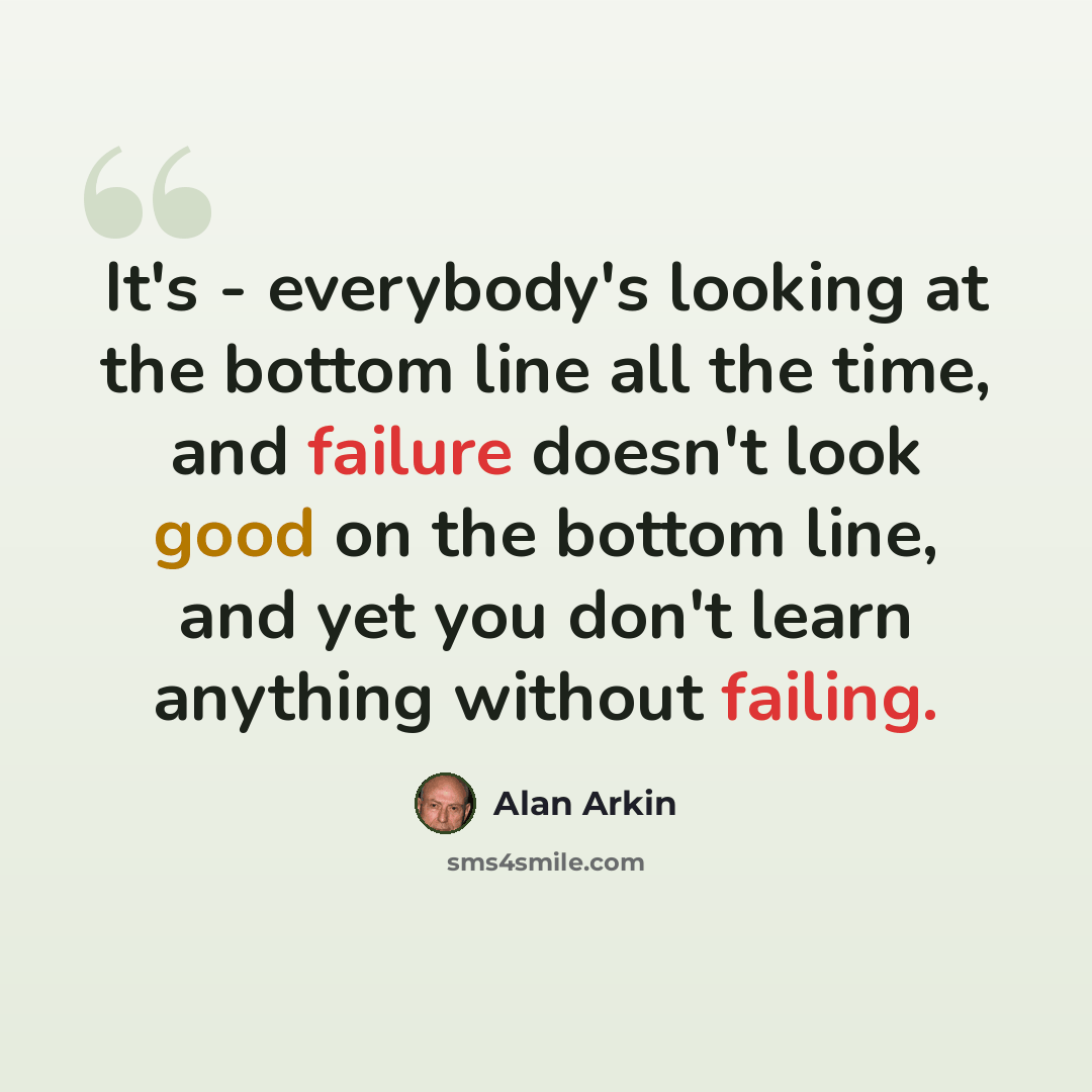 “It's - everybody's looking at the bottom line all the time, and failure doesn't look good on the bottom line, and yet you don't learn anything without failing.” quote by Alan Arkin