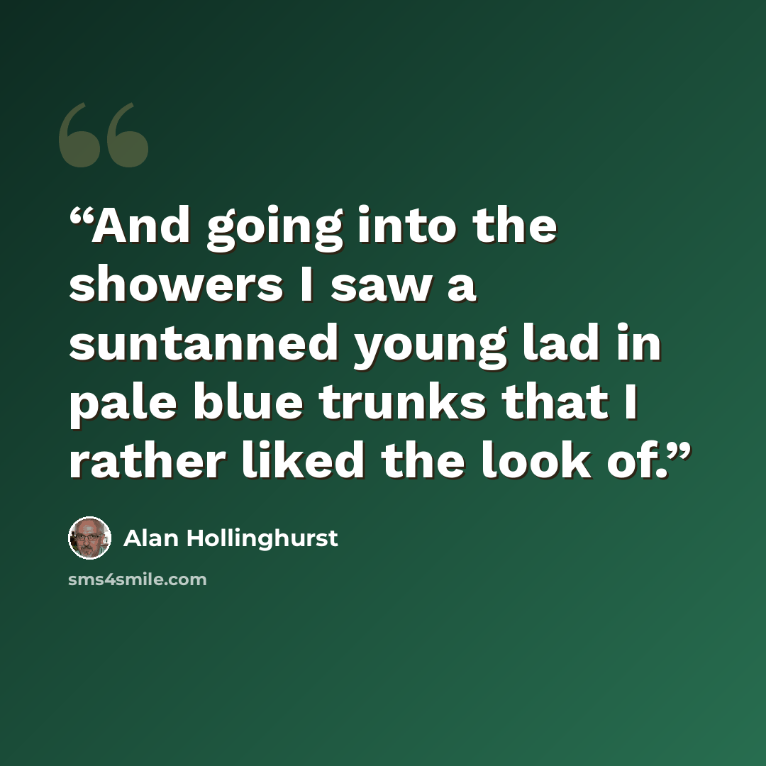 “And going into the showers I saw a suntanned young lad in pale blue trunks that I rather liked the look of.” quote by Alan Hollinghurst