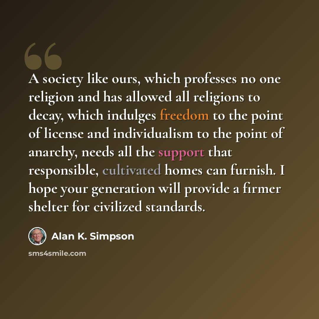 “A society like ours, which professes no one religion and has allowed all religions to decay, which indulges freedom to the point of license and individualism to the point of anarchy, needs all the support that responsible, cultivated homes can furnish. I hope your generation will provide a firmer…” quote by Alan K. Simpson