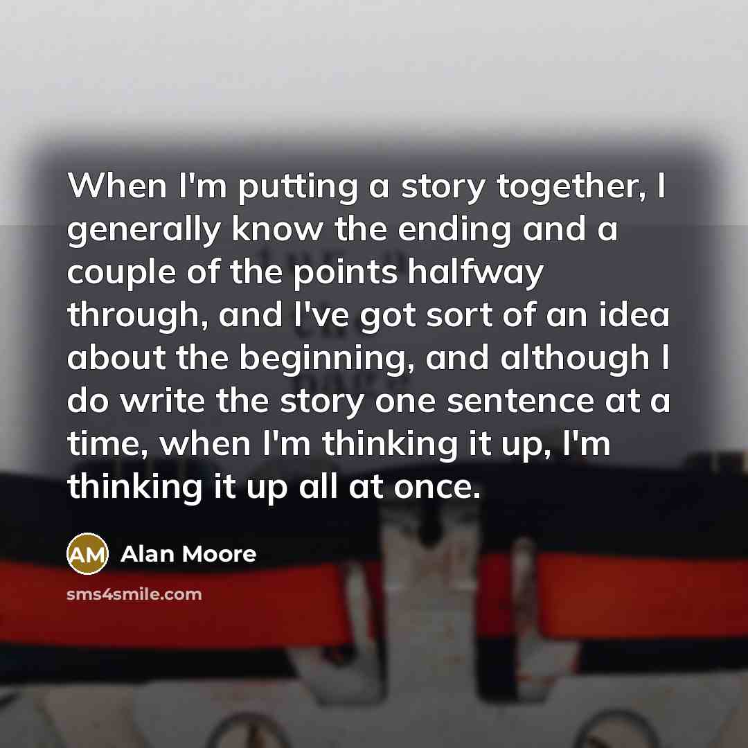 “When I'm putting a story together, I generally know the ending and a couple of the points halfway through, and I've got sort of an idea about the beginning, and although I do write the story one sentence at a time, when I'm thinking it up, I'm thinking it up all at once.” quote by Alan Moore