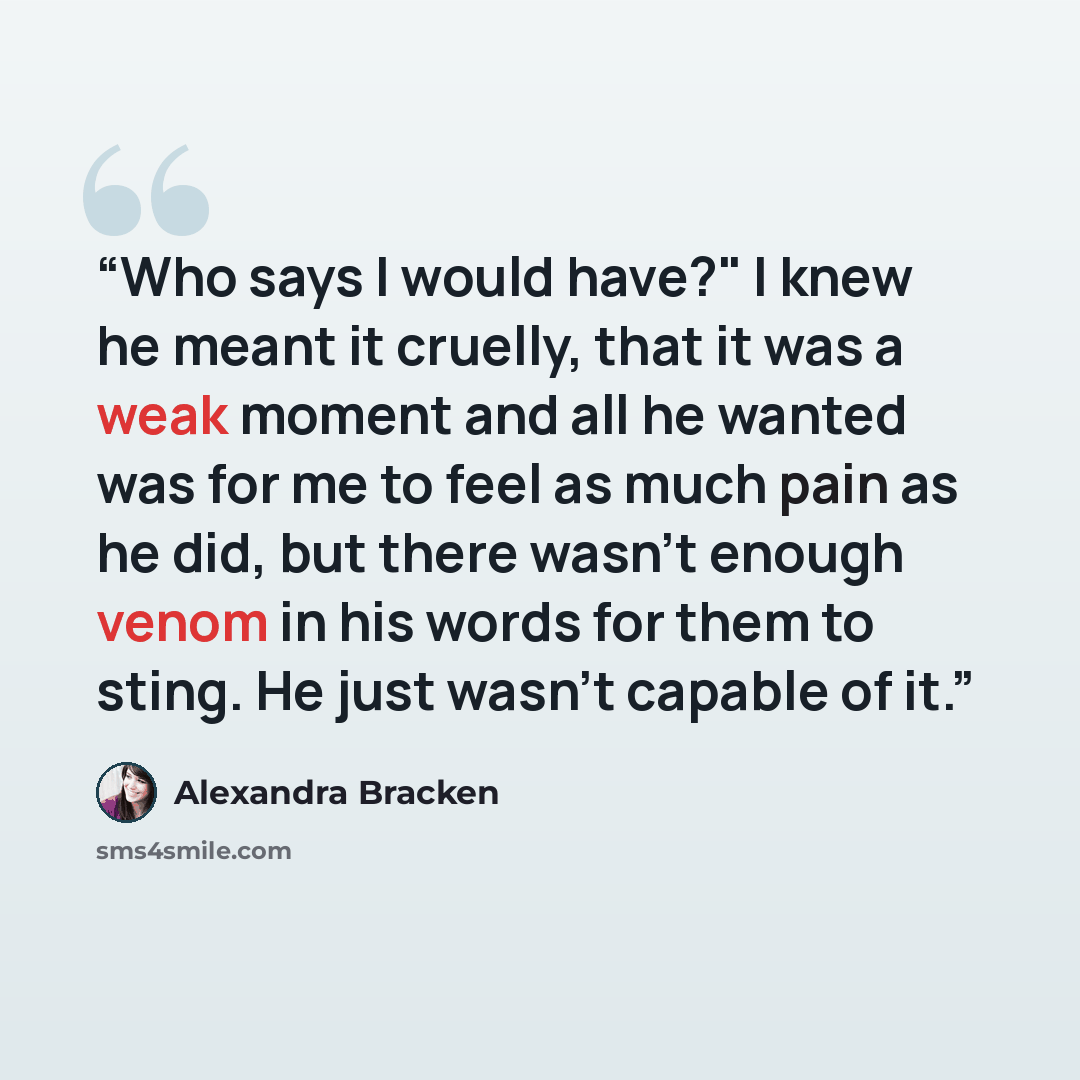 “Who says I would have?" I knew he meant it cruelly, that it was a weak moment and all he wanted was for me to feel as much pain as he did, but there wasn't enough venom in his words for them to sting. He just wasn't capable of it.” quote by Alexandra Bracken