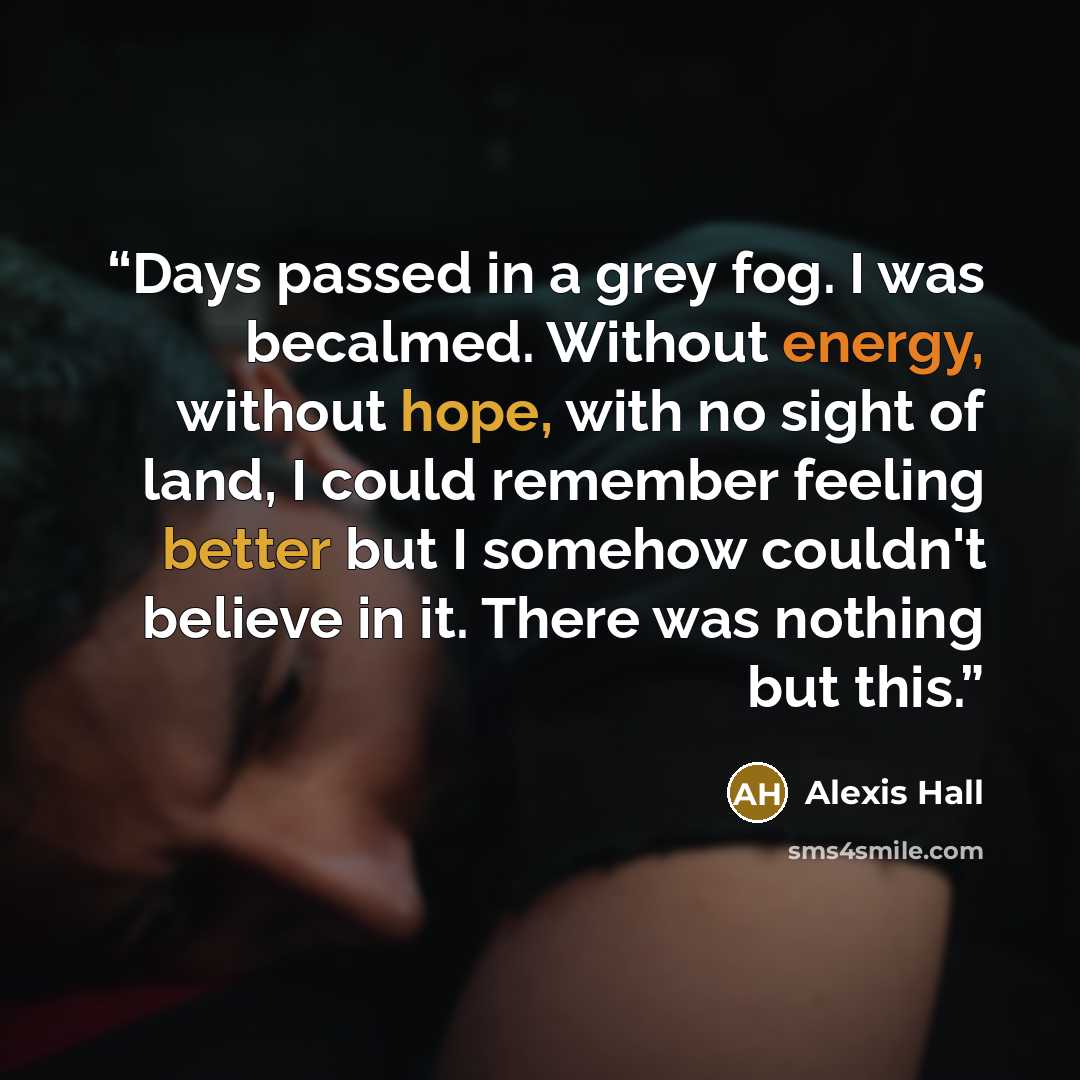 “Days passed in a grey fog. I was becalmed. Without energy, without hope, with no sight of land, I could remember feeling better but I somehow couldn't believe in it. There was nothing but this.” quote by Alexis Hall