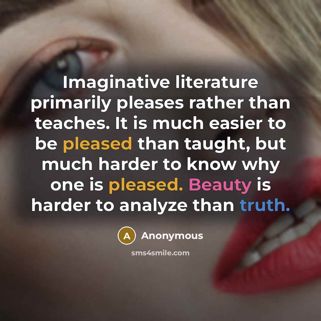 “Imaginative literature primarily pleases rather than teaches. It is much easier to be pleased than taught, but much harder to know why one is pleased. Beauty is harder to analyze than truth.” quote by Anonymous
