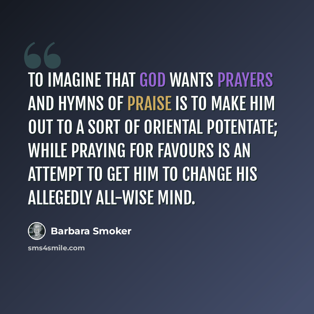 “To imagine that God wants prayers and hymns of praise is to make him out to a sort of oriental potentate; while praying for favours is an attempt to get him to change his allegedly all-wise mind.” quote by Barbara Smoker