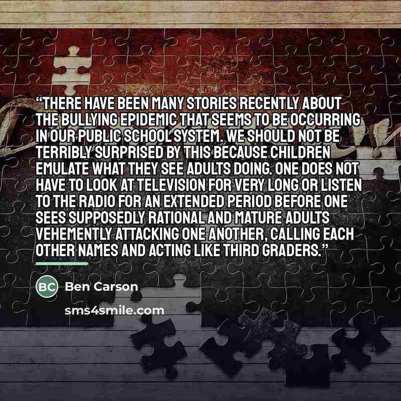 “There have been many stories recently about the bullying epidemic that seems to be occurring in our public school system. We should not be terribly surprised by this because children emulate what they see adults doing. One does not have to look at television for very long or listen to the radio…” quote by Ben Carson